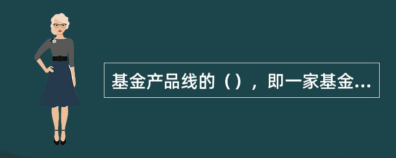 基金产品线的（），即一家基金管理公司所拥有的基金产品的大类是多少。