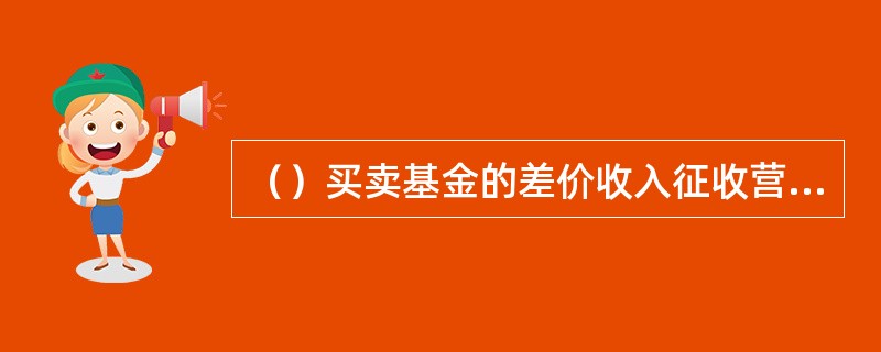 （）买卖基金的差价收入征收营业税。