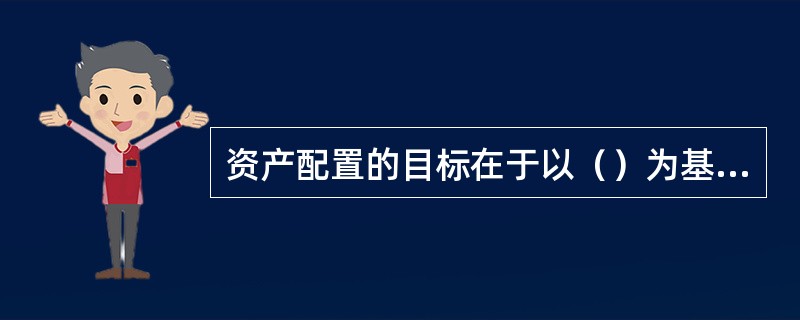 资产配置的目标在于以（）为基础，决定不同资产类别在投资组合中所占比重，从而降低风