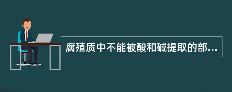 腐殖质中不能被酸和碱提取的部分称为（），可溶于稀碱但不溶于酸的部分称为腐殖酸，既