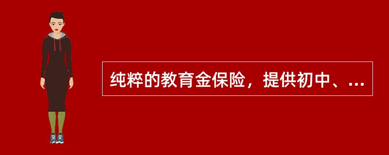 纯粹的教育金保险，提供初中、高中和大学期间的教育费用，通常以主险的形式出现。