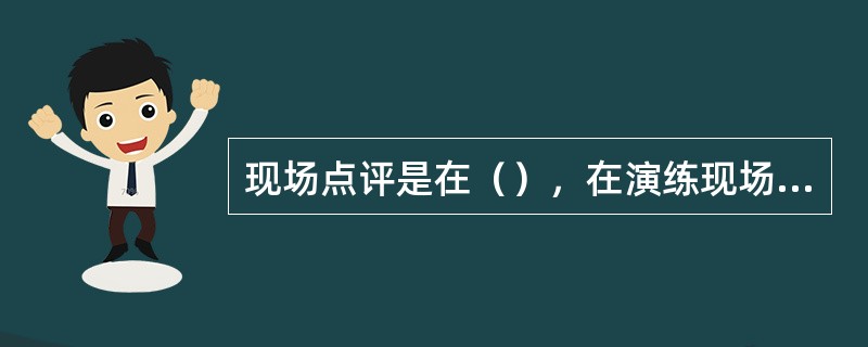 现场点评是在（），在演练现场，评估人员或评估组负责人对演练中发现的问题、不足及取