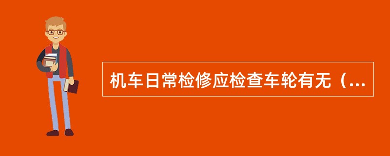 机车日常检修应检查车轮有无（），轮箍有无（），车轮踏面磨耗程度。