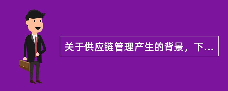 关于供应链管理产生的背景，下列说法正确的有（）。