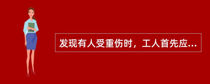 发现有人受重伤时，工人首先应（）、（）。