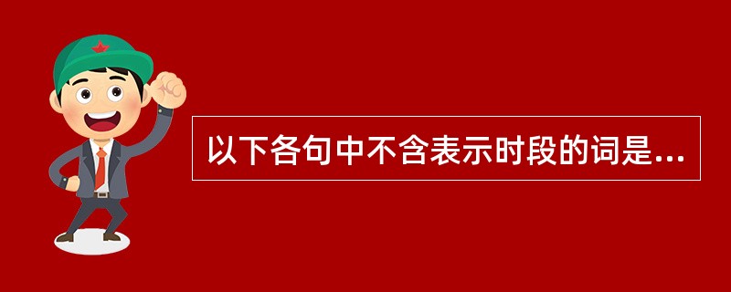 以下各句中不含表示时段的词是（）