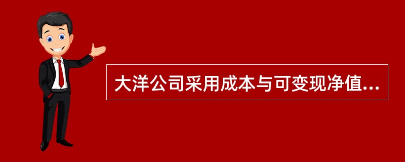 大洋公司采用成本与可变现净值孰低法对期末存货进行计价，并按照单项存货进行比较，按