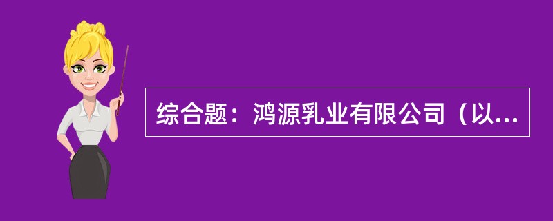 综合题：鸿源乳业有限公司（以下简称"鸿源公司"）为一家乳制品研发、制造企业，主营