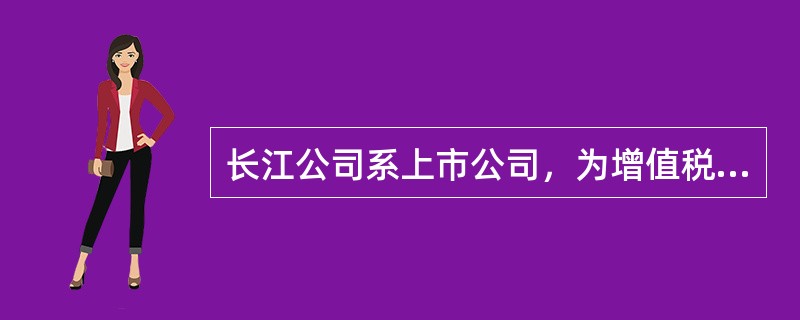 长江公司系上市公司，为增值税一般纳税人，销售或进口货物适用的增值税税率为17%，