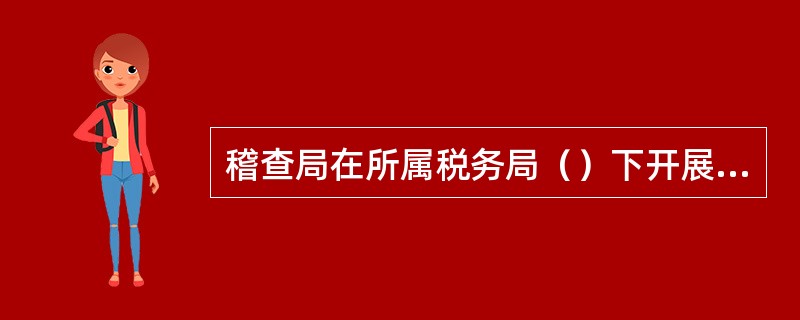 稽查局在所属税务局（）下开展税务稽查工作。