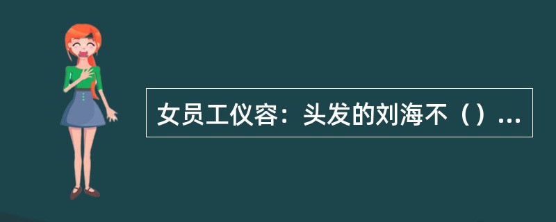 女员工仪容：头发的刘海不（），两侧不盖住耳朵。长发必须盘起佩带头花，并将头发束进