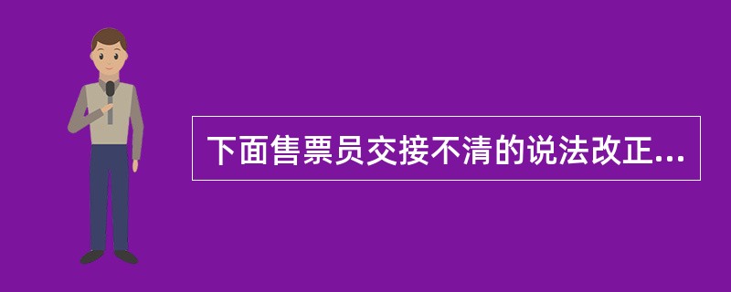 下面售票员交接不清的说法改正的是（）