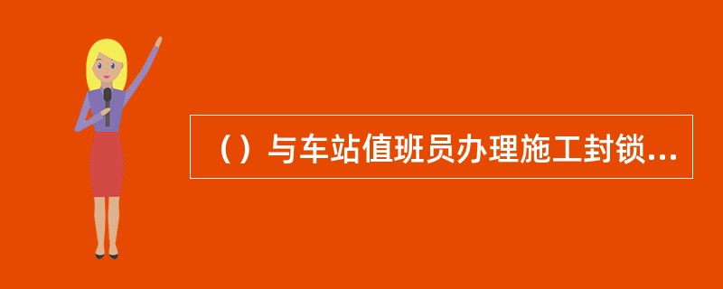 （）与车站值班员办理施工封锁手续，使用通信设备向现场防护员传达调度命令，通报列车