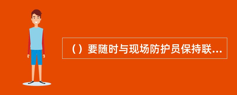 （）要随时与现场防护员保持联系，如联系中断，现场防护员应立即通知施工负责人停止作