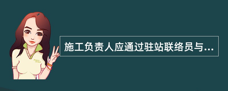 施工负责人应通过驻站联络员与车站值班员保持密切联系，掌握列车运行时刻，设置好防护