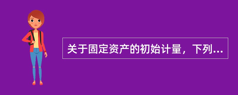 关于固定资产的初始计量，下列说法中正确的是（）