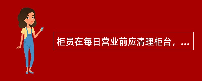 柜员在每日营业前应清理柜台，查看办理业务需用的各类凭条、办公用品是否准备齐全。开