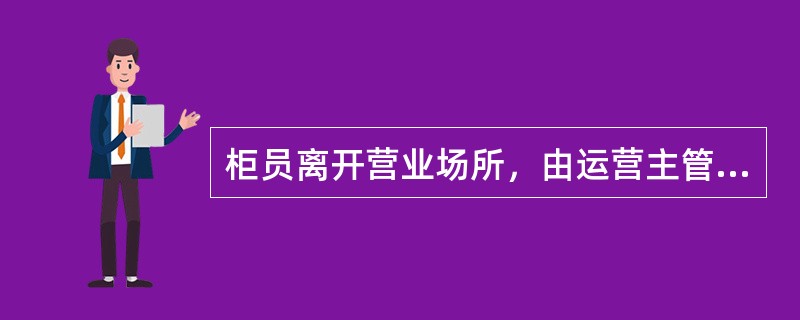 柜员离开营业场所，由运营主管或运营主管授权人对柜员实物现金卡把，有价单证清点核对