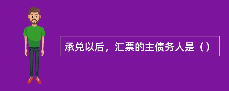 承兑以后，汇票的主债务人是（）