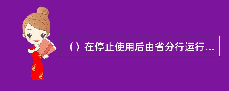 （）在停止使用后由省分行运行管理部核准、二级分行运行管理部组织销毁，销毁后逐级报