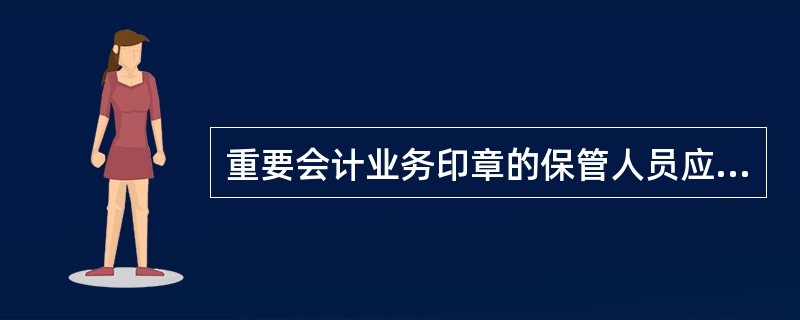 重要会计业务印章的保管人员应配置带锁的章盒存放印章。临时离岗时，印章章必须入盒加