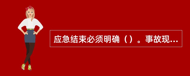 应急结束必须明确（）。事故现场得以控制，环境符合有关标准，导致次生、衍生事故隐患