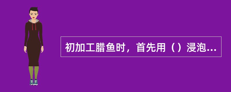 初加工腊鱼时，首先用（）浸泡然后用热的食用碱水溶液刷洗干净，再用清水冲净。