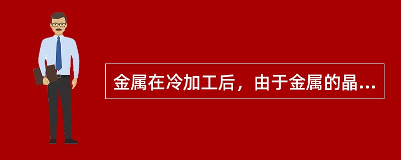 金属在冷加工后，由于金属的晶粒被压扁拉长，晶格歪扭，晶粒破碎，使金属的塑性降低，