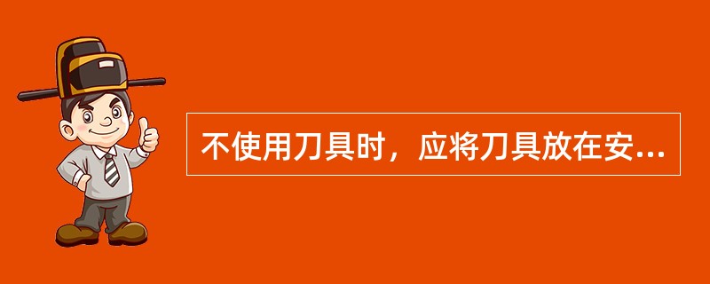 不使用刀具时，应将刀具放在安全、洁净、干燥的刀具架上或（）内，这样既能防止生锈，