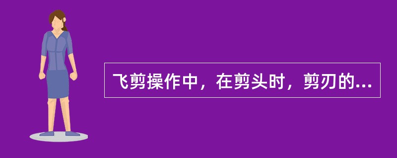 飞剪操作中，在剪头时，剪刃的速度一般（）轧件的速度。