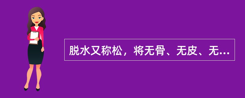 脱水又称松，将无骨、无皮、无筋的原料，再根据其不同性质，分别进行油炸、蒸煮、烘炒