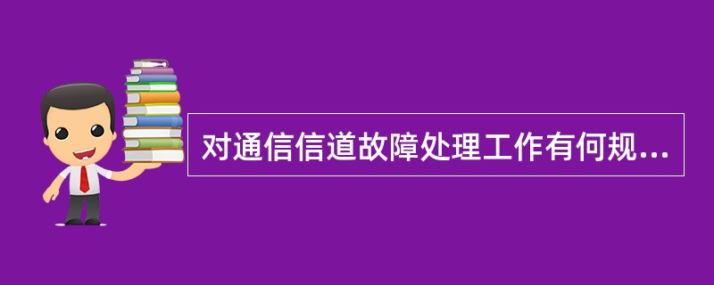 对通信信道故障处理工作有何规范性要求？