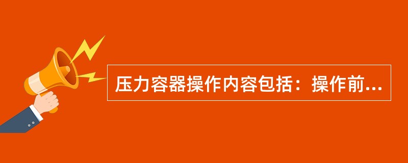 压力容器操作内容包括：操作前检查，开机准备，开启阀门，启动电源，调整工况，正常运