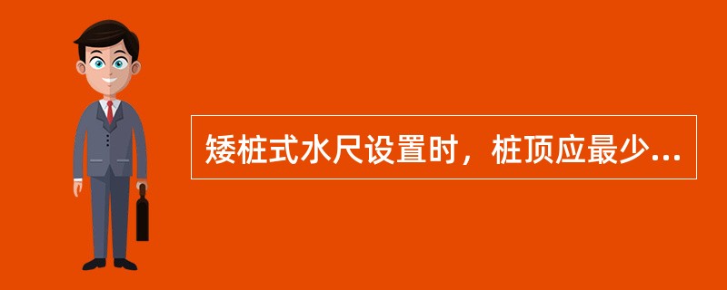 矮桩式水尺设置时，桩顶应最少高出床面（）cm。