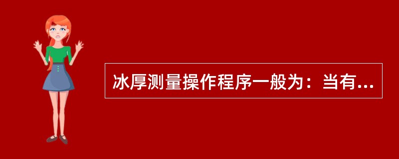 冰厚测量操作程序一般为：当有积雪时，先量取冰上积雪深度，然后开凿冰孔，量取（），