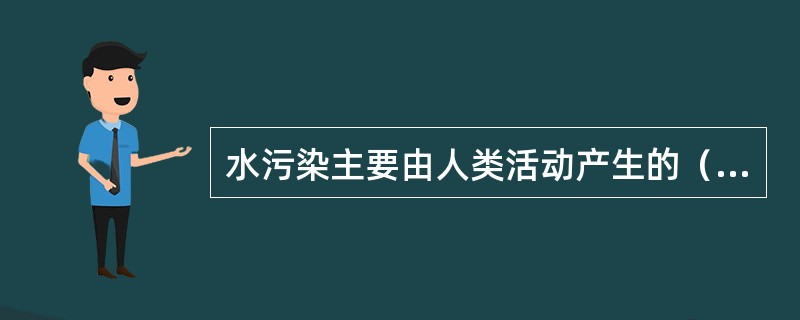 水污染主要由人类活动产生的（）而造成，它包括工业污染源、农业污染源和生活污染源三