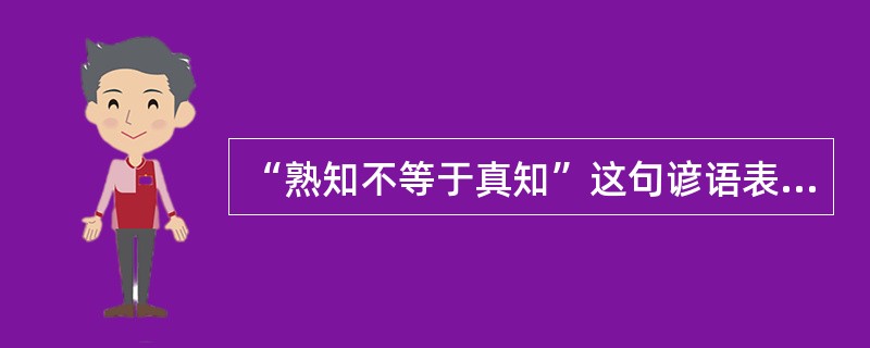 “熟知不等于真知”这句谚语表明（）。