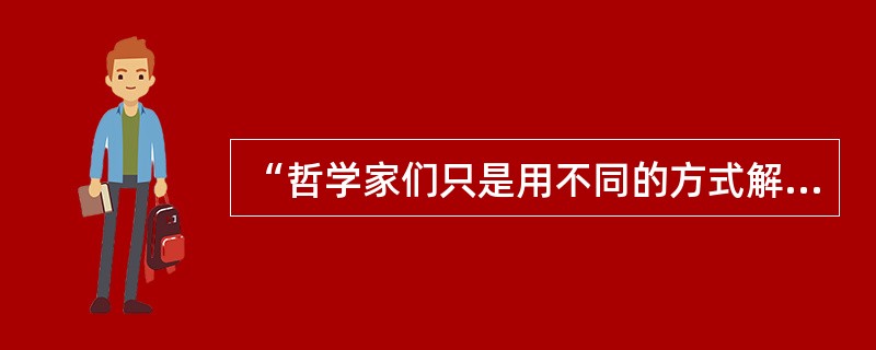 “哲学家们只是用不同的方式解释世界，问题在于改变世界”的提出者是（）