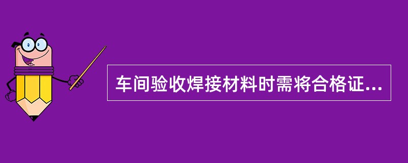 车间验收焊接材料时需将合格证、产品质量证明书留存（），并注明批次、到货时间。