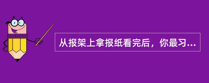 从报架上拿报纸看完后，你最习惯的举动是()。