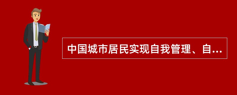 中国城市居民实现自我管理、自我教育、自我服务的基层群众性自治组织是（）