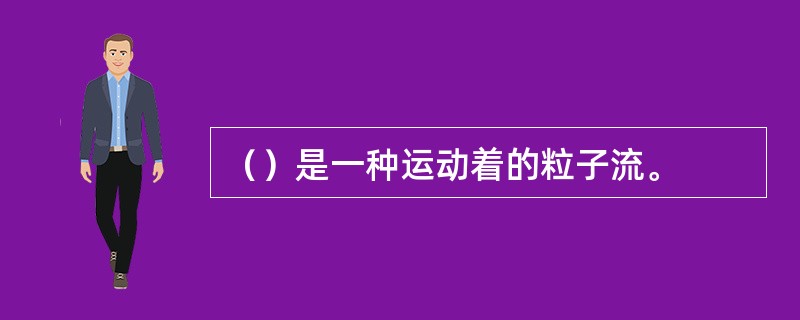 （）是一种运动着的粒子流。