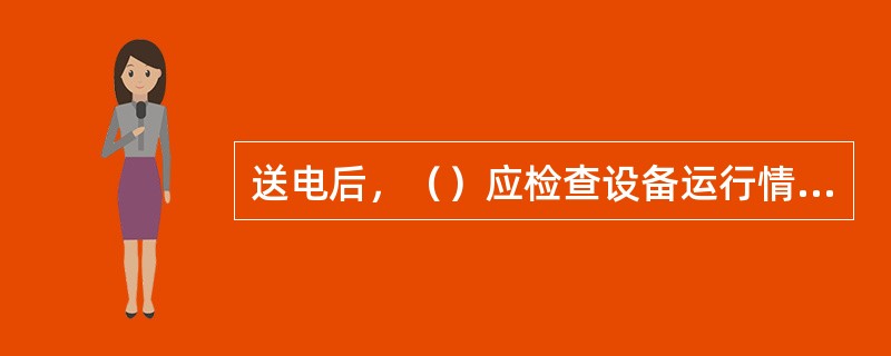 送电后，（）应检查设备运行情况。正常后方可离开现场。