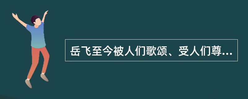 岳飞至今被人们歌颂、受人们尊敬最主要是因为（）