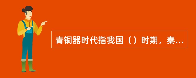 青铜器时代指我国（）时期，秦汉时期包括秦、西汉、东汉。