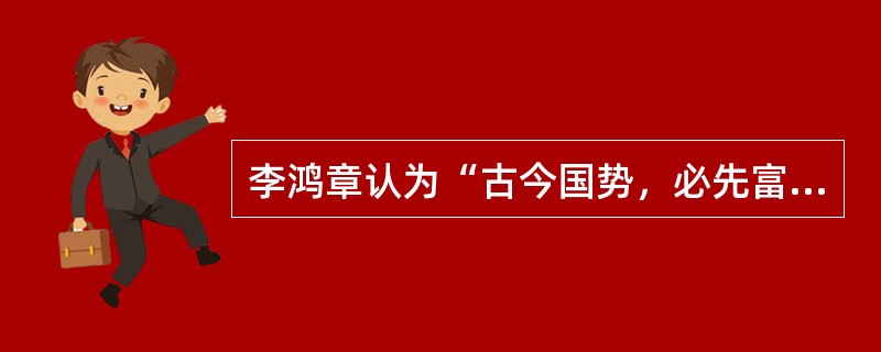 李鸿章认为“古今国势，必先富而后自强，尤先富在民生，而国本乃可益固。”体现其上述