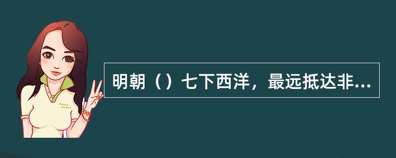 明朝（）七下西洋，最远抵达非洲东海岸和红海沿岸。