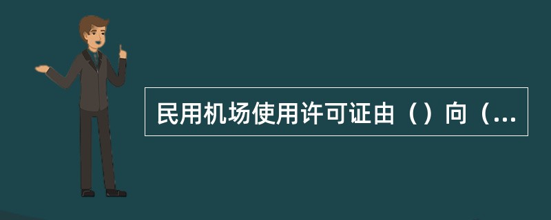 民用机场使用许可证由（）向（）申请，经其审查批准后颁发。（）