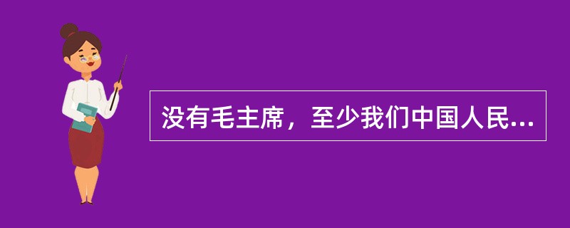 没有毛主席，至少我们中国人民还要在黑暗中摸索更长的时间。