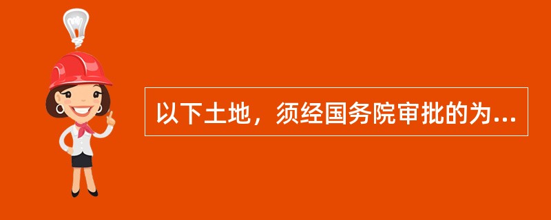 以下土地，须经国务院审批的为（）.